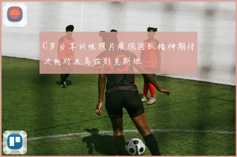 C罗分享训练照片展现团队精神期待次轮对决乌兹别克斯坦