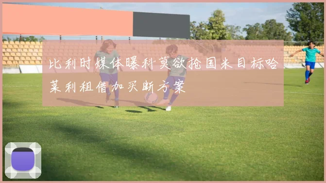 比利时媒体曝科莫欲抢国米目标哈莱利租借加买断方案
