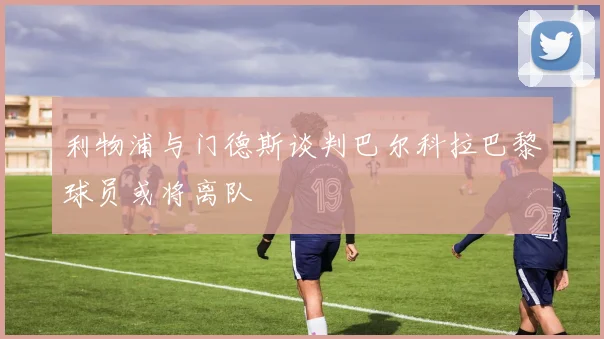 利物浦与门德斯谈判巴尔科拉巴黎球员或将离队