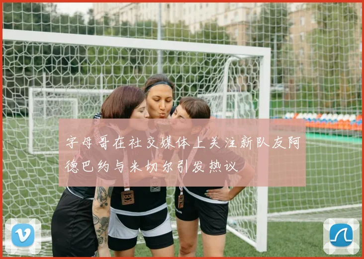 字母哥在社交媒体上关注新队友阿德巴约与米切尔引发热议