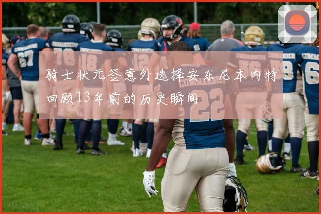 骑士状元签意外选择安东尼本内特回顾13年前的历史瞬间