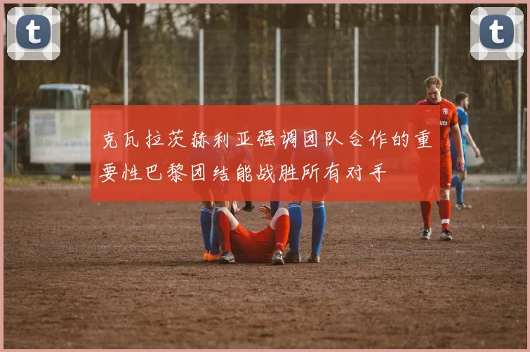克瓦拉茨赫利亚强调团队合作的重要性巴黎团结能战胜所有对手
