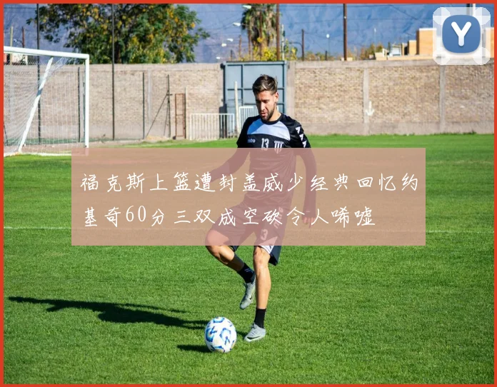 福克斯上篮遭封盖威少经典回忆约基奇60分三双成空砍令人唏嘘