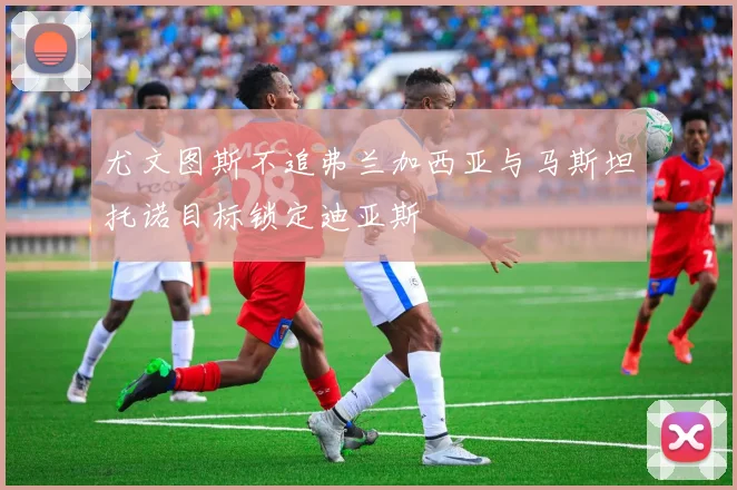 尤文图斯不追弗兰加西亚与马斯坦托诺目标锁定迪亚斯