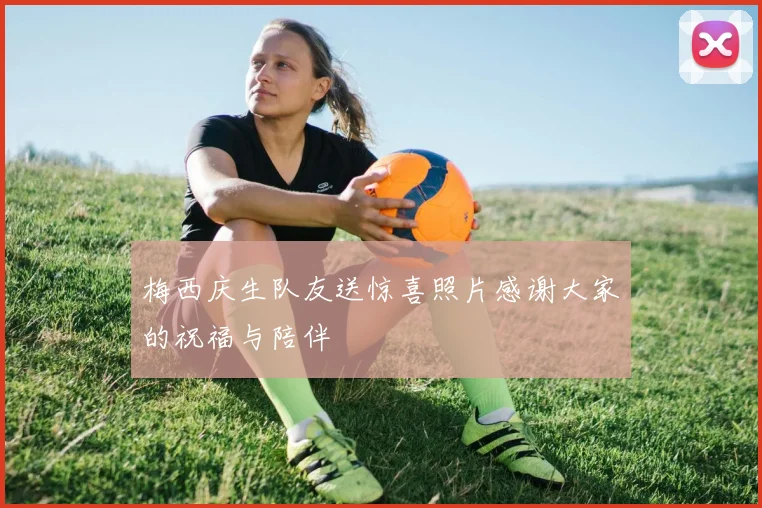 梅西庆生队友送惊喜照片感谢大家的祝福与陪伴