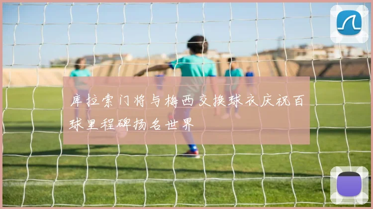 库拉索门将与梅西交换球衣庆祝百球里程碑扬名世界
