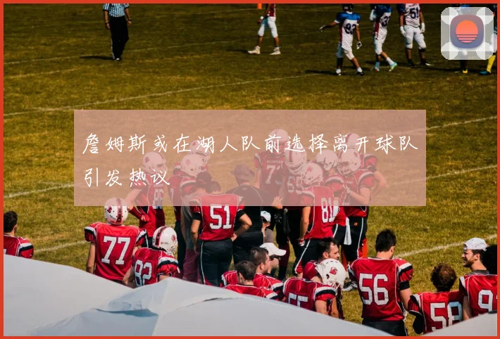 詹姆斯或在湖人队前选择离开球队引发热议