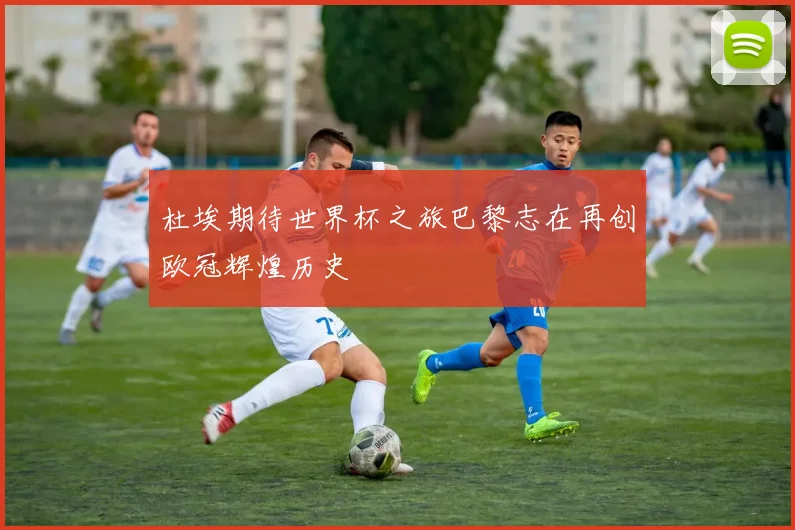 杜埃期待世界杯之旅巴黎志在再创欧冠辉煌历史