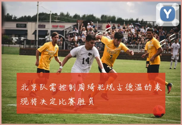 北京队需控制周琦犯规古德温的表现将决定比赛胜负