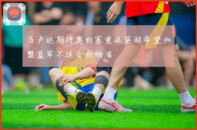 马卢达期待奥利塞重返英超希望加盟蓝军不适合利物浦