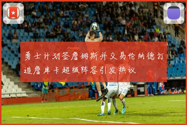 勇士计划签詹姆斯并交易伦纳德打造詹库卡超级阵容引发热议