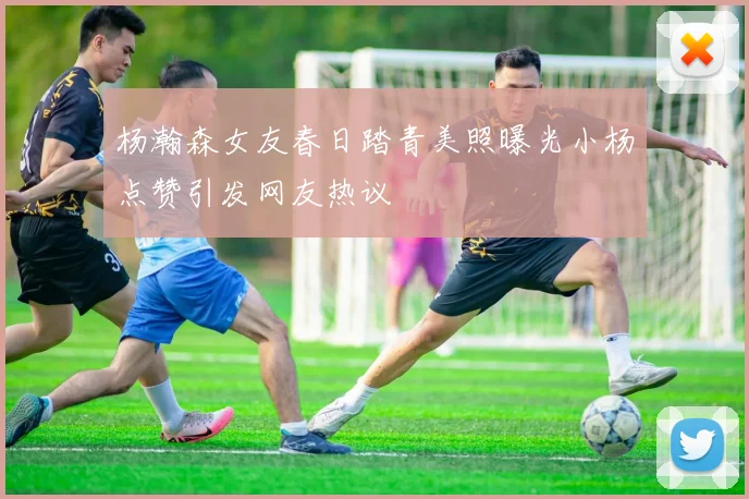 杨瀚森女友春日踏青美照曝光小杨点赞引发网友热议