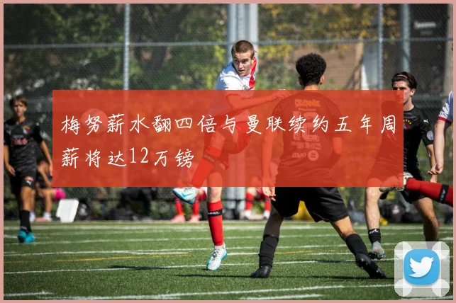 梅努薪水翻四倍与曼联续约五年周薪将达12万镑