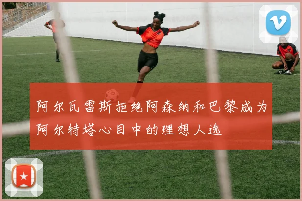 阿尔瓦雷斯拒绝阿森纳和巴黎成为阿尔特塔心目中的理想人选