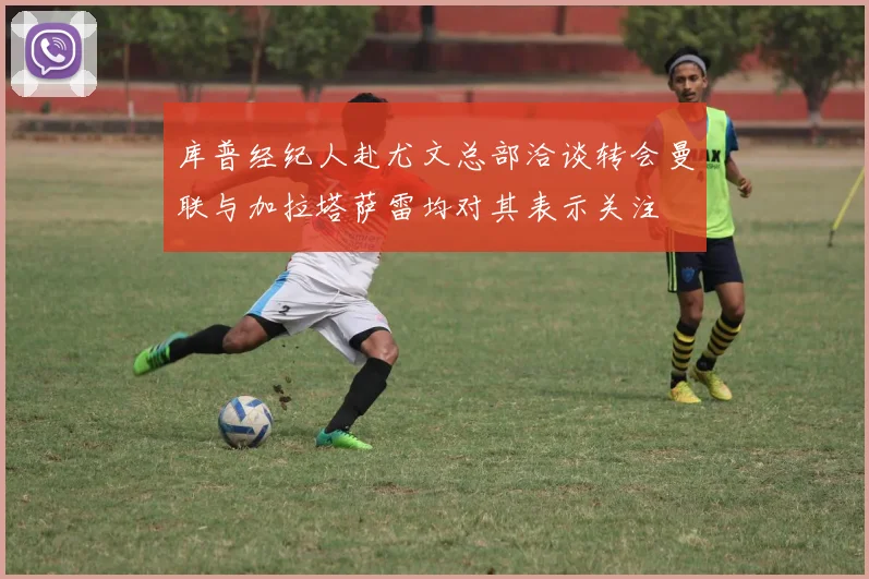 库普经纪人赴尤文总部洽谈转会曼联与加拉塔萨雷均对其表示关注