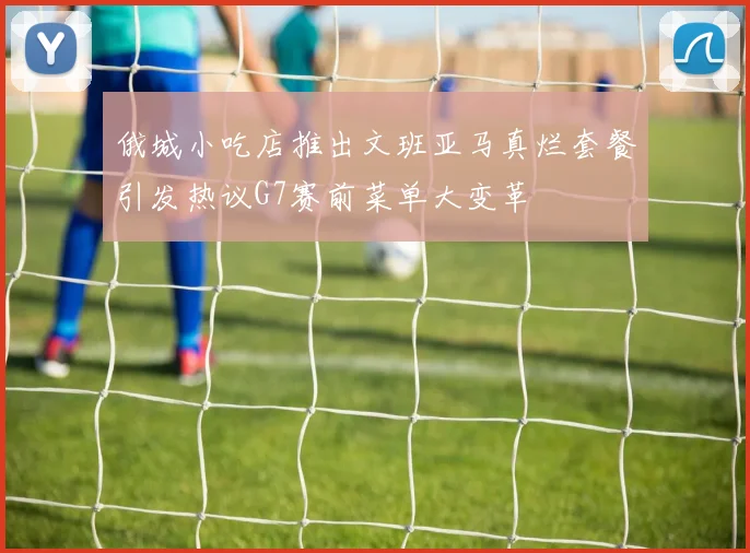 俄城小吃店推出文班亚马真烂套餐引发热议G7赛前菜单大变革