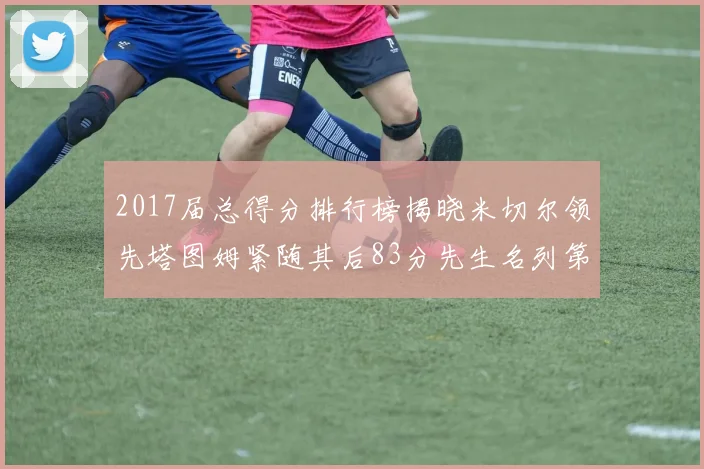2017届总得分排行榜揭晓米切尔领先塔图姆紧随其后83分先生名列第四