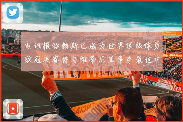 电讯报称赖斯已成为世界顶级球员欧冠决赛将与维蒂尼亚争夺最佳中场称号