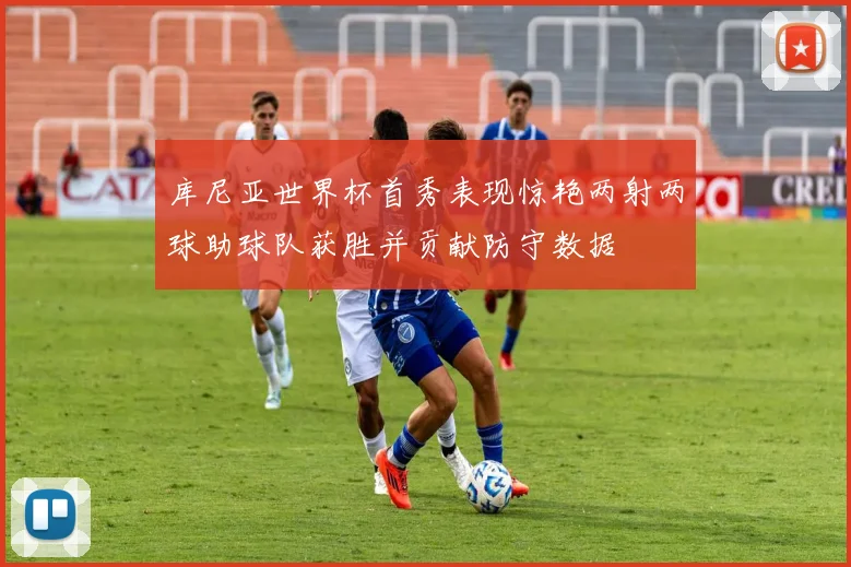 库尼亚世界杯首秀表现惊艳两射两球助球队获胜并贡献防守数据
