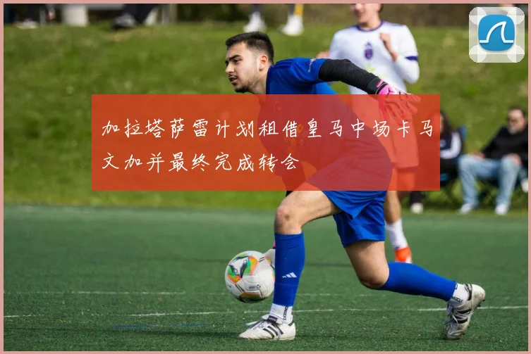 加拉塔萨雷计划租借皇马中场卡马文加并最终完成转会